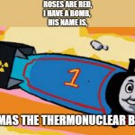 Thats the best i could think of in a while | ROSES ARE RED,
I HAVE A BOMB, 
HIS NAME IS, THOMAS THE THERMONUCLEAR BOMB | image tagged in thomas the thermonuclear bomb | made w/ Imgflip meme maker