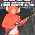 Teletubbies | WHEN U WANT TO SEE A TELETUBBY AND THEN YOU FOUND THIS GUY WITH A SHOTGUN DRESSED UP AS A TELETUBBY | image tagged in teletubbies | made w/ Imgflip meme maker