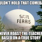 Save Ferris | HE COULDN'T HOLD THAT COMEBACK IN; NEVER ROAST THE TEACHER
BASED ON A TRUE STORY | image tagged in save ferris | made w/ Imgflip meme maker