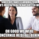 Parent-Teacher Meeting | SINCE DISTANCE LEARNING YOUR CHILD'S MENTAL HEALTH HAS GOTTEN WORSE; OH GOOD WE WERE CONCERNED HE'D FALL BEHIND | image tagged in parent-teacher meeting | made w/ Imgflip meme maker