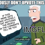 Don't upvote the meme | SERIOUSLY DON'T UPVOTE THIS MEME; IF THIS MEME GETS 900 UPVOTES I EAT ANYTHING THE PEOPLE IN THE COMMENTS TELL ME TOO; IMGFLIP | image tagged in monagram great googly moogly,upvote begging,imgflip | made w/ Imgflip meme maker