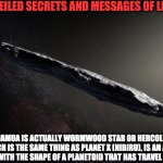 oumuamua | UNVEILED SECRETS AND MESSAGES OF LIGHT; OUMUAMUA IS ACTUALLY WORMWOOD STAR OR HERCOLUBUS, WHICH IS THE SAME THING AS PLANET X (NIBIRU), IS AN ALIEN STARCRAFT WITH THE SHAPE OF A PLANETOID THAT HAS TRAVEL TECHNOLOGY | image tagged in oumuamua | made w/ Imgflip meme maker