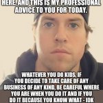 Business of certain kinds you gotta be careful about taking care of | GOOD DAY. L.A. BEAST HERE. AND THIS IS MY PROFESSIONAL ADVICE TO YOU FOR TODAY. WHATEVER YOU DO KIDS, IF YOU DECIDE TO TAKE CARE OF ANY BUSINESS OF ANY KIND, BE CAREFUL WHERE YOU ARE WHEN YOU DO IT AND IF YOU DO IT BECAUSE YOU KNOW WHAT - IDK WHAT. AND ON THAT NOTE, HAVE A GOOD DAY. | image tagged in the l a beast,memes,business,words of wisdom week,words of wisdom,truth | made w/ Imgflip meme maker
