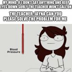 Jaiden animations blood pressure | MY MIND: IF I DON'T SAY ANYTHING AND KEEP MY EYES DOWN SURLY THE TEACHER WON'T CALL ON ME; THE TEACHER: JAYNA CAN YOU PLEASE SOLVE THE PROBLEM FOR ME | image tagged in jaiden animations blood pressure | made w/ Imgflip meme maker