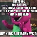 bye bye barney | I HATE YOU
YOU HATE ME
LETS CHASE BARNEY UP A TREE
WITH A PUMP SHOTGUN WE SHOOT
HIM IN THE HEAD; SORRY KIDS BUT BARNEYS DEAD | image tagged in barny | made w/ Imgflip meme maker