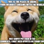 The safe haven for wweird dreams | THIS IS THE PLACE TO SHARE YOUR WEIRDEST DREAMS WITH THE WORLD JUST SIMPLY PUT THEM IN THE COMMENTS, I DON'T NEED UPVOTES NO THANK YOU | image tagged in happy doge,dreams,comment | made w/ Imgflip meme maker