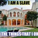 I am a slave to the things I own | I AM A SLAVE; TO THE THINGS THAT I OWN | image tagged in mansion,debt | made w/ Imgflip meme maker