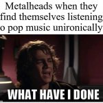 Anakin what have i done | Metalheads when they find themselves listening to pop music unironically: | image tagged in anakin what have i done | made w/ Imgflip meme maker