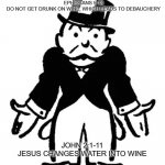 Lead Us Not Into Temptation | EPHESIANS 5:18
DO NOT GET DRUNK ON WINE, WHICH LEADS TO DEBAUCHERY; JOHN 2:1-11
JESUS CHANGES WATER INTO WINE | image tagged in confused uncle pennybags,religion,anti-religion,christianity,bible | made w/ Imgflip meme maker