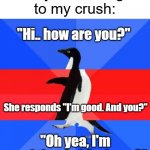Me nervously talking to girls | Shy me talking to my crush:; "Hi.. how are you?"; She responds "I'm good. And you?"; "Oh yea, I'm good thanks! And you?" | image tagged in awkward awesome awkward penguin,memes | made w/ Imgflip meme maker