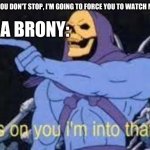 joke 100 | MY FRIEND: "IF YOU DON'T STOP, I'M GOING TO FORCE YOU TO WATCH MY LITTLE PONY."; ME, A BRONY: | image tagged in jokes on you im into that shit,my little pony,bronies | made w/ Imgflip meme maker