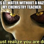 These chemistry teacher memes always get super popular, so I guess I'll have a shot at this | ME: LOOKS AT WATER WITHOUT A HAZMAT SUIT
MY CHEMISTRY TEACHER: | image tagged in you must realize you are doomed,school,chemistry | made w/ Imgflip meme maker