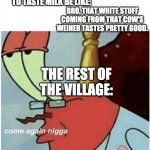 hope this hasnt been one before | THE FIRST PERSON TO TASTE MILK BE LIKE:; BRO, THAT WHITE STUFF COMING FROM THAT COW’S WEINER TASTES PRETTY GOOD. THE REST OF THE VILLAGE: | image tagged in come again jiggs mr krabs | made w/ Imgflip meme maker