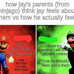 Ninjago | how jay's parents (from ninjago) think jay feels about them vs how he actually feels; Well, I don't really care about them; touch my parents I will stuff you with rodents; how he actually feels about them; how they think he feels about them: | image tagged in mario v luigi,ninjago | made w/ Imgflip meme maker