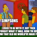 Simpsons Grandpa Meme | NEW SIMPSONS; I USED TO BE WITH IT, BUT THEN I FORGOT WHAT IT WAS. NOW I'M JUST A SHOW THAT OLD ME WOULD'VE MADE FUN OF | image tagged in memes,simpsons grandpa | made w/ Imgflip meme maker