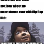 I AM SORRY I ANGERED THOU MASTER- | mom: clean your room; me: how about no; mom: storms over with flip flop; me:; I AM SORRY I ANGERED THOU MASTER | image tagged in memes,sorry,regret,flip flop | made w/ Imgflip meme maker