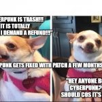 The sad and tedious predictability of humans... | "CYBERPUNK IS TRASH!!! IT IS TOTALLY BROKEN!! I DEMAND A REFUND!!!"; CYBERPUNK GETS FIXED WITH PATCH A FEW MONTHS LATER... "HEY ANYONE BOUGHT CYBERPUNK?! YOU SHOULD COS IT'S GREAT!!" | image tagged in angry happy chihuahua,cyberpunk2077 | made w/ Imgflip meme maker