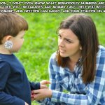 just cuz mommy calls some women beeyotch doesn't mean u get to | SON, I DON'T EVEN KNOW WHAT BERNOOOLEY NUMBERS ARE. I TOLD YOU TWO GRADES AGO MOMMY CAN'T HELP YOU WITH MATH ANYMORE, AND NEITHER CAN DADDY. ASK YOUR TEACHER ON MONDAY. | image tagged in just cuz mommy calls some women beeyotch doesn't mean u get to | made w/ Imgflip meme maker