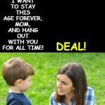just cuz mommy calls some women beeyotch doesn't mean u get to | DEAL! I WANT TO STAY THIS AGE FOREVER, MOM, AND HANG OUT WITH YOU FOR ALL TIME! | image tagged in just cuz mommy calls some women beeyotch doesn't mean u get to | made w/ Imgflip meme maker