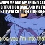 fine so im a little weird | WHEN ME AND MY FRIEND ARE DOING TRUTH OR DARE AND MY FRIEND DARES ME TO WATCH 10 TELETUBBIE EPISODES | image tagged in jokes on you i'm into that shit | made w/ Imgflip meme maker