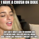 My Secret | I HAVE A CRUSH ON DIXIE; BUT SHE'S WHITE AND I'M BROWN AND I'M WEIRD AND I BULLIED HER IN A MEME AND I KNOW SHE PROBABLY DOESN'T SEE THIS. | image tagged in dixie lost a bet,crush,i simp 4 dixie d'amelio,newyork,queen of the world | made w/ Imgflip meme maker