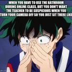 ... | WHEN YOU HAVE TO USE THE BATHROOM DURING ONLINE CLASS, BUT YOU DON'T WANT THE TEACHER TO BE SUSPICIOUS WHEN YOU TURN YOUR CAMERA OFF SO YOU JUST SIT THERE LIKE | image tagged in suffering deku | made w/ Imgflip meme maker