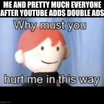 youtube is annoying as hell because of this | ME AND PRETTY MUCH EVERYONE AFTER YOUTUBE ADDS DOUBLE ADS | image tagged in why must you hurt me in this way,youtube | made w/ Imgflip meme maker