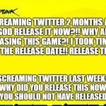 Entitled Gamer Overdrive | SCREAMING TWITTER 2 MONTHS AGO:
"OH MY GOD RELEASE IT NOW?!! WHY AREN'T YOU RELEASING THIS GAME?! I TOOK TIME OFF WORK FOR THE RELEASE DATE!! RELEASE THIS GAME!!!"; SCREAMING TWITTER LAST WEEK: 
"OH MY GOD WHY DID YOU RELEASE THIS NOW? THIS GAME IS TRASH!! YOU SHOULD NOT HAVE RELEASED IT NOW!!!" | image tagged in cyberpunk 2077 announcement,cyberpunk2077,cyberpunk | made w/ Imgflip meme maker