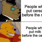 It's literally common sense. | People who put cereal before the milk; People who put milk before the cereal | image tagged in memes,tuxedo winnie the pooh,funny,cereal,milk,stop reading the tags | made w/ Imgflip meme maker