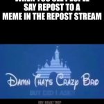 Damn that's crazy bro but did I ask? | WHEN YOU SEE PEOPLE SAY REPOST TO A MEME IN THE REPOST STREAM; DID I REALLY THO? | image tagged in damn that's crazy bro but did i ask | made w/ Imgflip meme maker