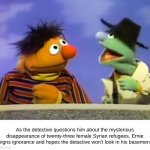 What's Down in Ernie's Basment? | As the detective questions him about the mysterious disappearance of twenty-three female Syrian refugees, Ernie feigns ignorance and hopes the detactive won't look in his basement. | image tagged in ernie agent,syrian refugees,ernie,detective | made w/ Imgflip meme maker