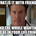 Dr. Cox angry | WHAT IS IT WITH FRIENDS, AND THE WHOLE WANTING TO BE IN YOUR LIFE THING. | image tagged in dr cox angry | made w/ Imgflip meme maker