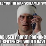 Pro nonce words an spel corectly | MOM, I TOLD YOU, THE MAN SCREAMED "WARCH OUT."; IF HE HAD USED PROPER PRONUNCIATION AND A FULL SENTENCE, I WOULD HAVE DUCKED. | image tagged in injury,spellin,that hurt,eductaion,elitist logic,warch out | made w/ Imgflip meme maker