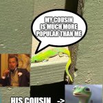 Geico Gecko's Cousin... | MY COUSIN IS MUCH MORE POPULAR THAN ME; HIS COUSIN... -> | image tagged in gecko | made w/ Imgflip meme maker