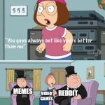 Meg family guy you always act you are better than me | HOMEWORK; MEMES; REDDIT; VIDEO GAMES | image tagged in meg family guy you always act you are better than me | made w/ Imgflip meme maker