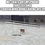Guten Tag | ME: TAKES OUT MY PHONE FOR 1 SECOND
MY COUSIN WHO DIDN'T BRING HIS IPAD: | image tagged in guten tag | made w/ Imgflip meme maker