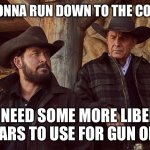 Liberal tears | I’M GONNA RUN DOWN TO THE COLLEGE; WE NEED SOME MORE LIBERAL TEARS TO USE FOR GUN OIL. | image tagged in yellowstone | made w/ Imgflip meme maker