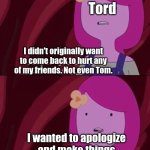 How "The end" episode should have ended | Tord; I didn't originally want to come back to hurt any of my friends. Not even Tom. I wanted to apologize and make things right between me and Thomas. | image tagged in adventure time,eddsworld | made w/ Imgflip meme maker