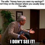 "I don't see it!" | The wife: "Honey have you seen my earrings?"
Me: "Aren't they on the dresser where you usually keep them?"
The wife:; I DON'T SEE IT! | image tagged in memes,wife,husband | made w/ Imgflip meme maker