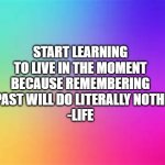 This is something I learnt from life... | START LEARNING TO LIVE IN THE MOMENT BECAUSE REMEMBERING THE PAST WILL DO LITERALLY NOTHING. 
-LIFE | image tagged in rainbow template,life | made w/ Imgflip meme maker