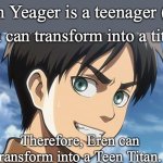 When there's trouble you know who to call, TEEN TITANS! | Eren Yeager is a teenager (19); Eren can transform into a titan. Therefore, Eren can transform into a Teen Titan. | image tagged in eren meme,teen titans,attack on titan,memes | made w/ Imgflip meme maker