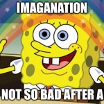 Spongbob | IMAGANATION; IS NOT SO BAD AFTER ALL | image tagged in spongbob | made w/ Imgflip meme maker