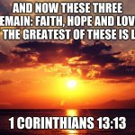 Faith, Hope and Love | AND NOW THESE THREE REMAIN: FAITH, HOPE AND LOVE. BUT THE GREATEST OF THESE IS LOVE; 1 CORINTHIANS 13:13 | image tagged in sunset,bible,hope,faith,love,happiness | made w/ Imgflip meme maker
