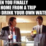 This is some serious gourmet shit | WHEN YOU FINALLY GET HOME FROM A TRIP AND DRINK YOUR OWN WATER: | image tagged in this is some serious gourmet shit | made w/ Imgflip meme maker