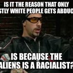 Ali G Interviews An Alleged Alien Abductee | IS IT THE REASON THAT ONLY MOSTLY WHITE PEOPLE GETS ABDUCTED; IS BECAUSE THE ALIENS IS A RACIALIST? | image tagged in ali g,aliens | made w/ Imgflip meme maker
