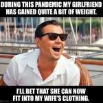 Girlfriend/Wife | DURING THIS PANDEMIC MY GIRLFRIEND HAS GAINED QUITE A BIT OF WEIGHT. I’LL BET THAT SHE CAN NOW FIT INTO MY WIFE’S CLOTHING. | image tagged in leonardo dicaprio laughing | made w/ Imgflip meme maker