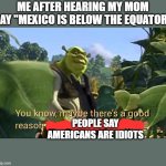 really mom MEXICO IS NOT UNDER THE EQUATOR | ME AFTER HEARING MY MOM SAY "MEXICO IS BELOW THE EQUATOR"; PEOPLE SAY AMERICANS ARE IDIOTS | image tagged in maybe there's a good reason donkeys shouldn't talk | made w/ Imgflip meme maker