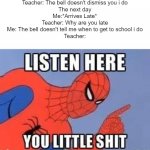 meme | Teacher: The bell doesn't dismiss you i do
The next day
Me:*Arrives Late*
Teacher: Why are you late
Me: The bell doesn't tell me when to get to school i do
Teacher: | image tagged in now listen here you little shit,school | made w/ Imgflip meme maker