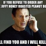 I Will Find You And I Will Kill You | IF YOU REFUSE TO ORDER ANY MORE JIFFY HONEY ROASTED PEANUT BUTTER I WILL FIND YOU AND I WILL KILL YOU | image tagged in i will find you and i will kill you | made w/ Imgflip meme maker