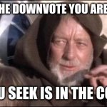 The downvote you seek lies elsewhere | THIS IS NOT THE DOWNVOTE YOU ARE LOOKING FOR; (WHAT YOU SEEK IS IN THE COMMENTS) | image tagged in star wars obi wan kenobi these aren't the droids you're looking,downvote,downvotes,downvoting,go away | made w/ Imgflip meme maker